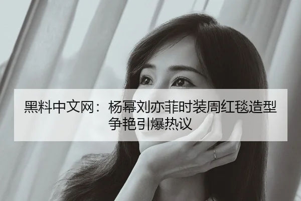 黑料中文网：杨幂刘亦菲时装周红毯造型争艳引爆热议