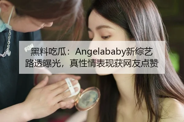 黑料吃瓜：Angelababy新综艺路透曝光，真性情表现获网友点赞