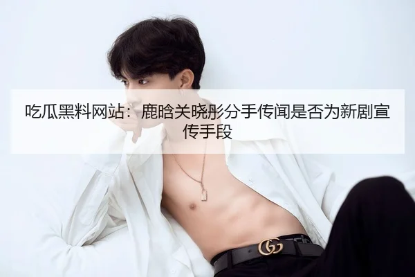 吃瓜黑料网站：鹿晗关晓彤分手传闻是否为新剧宣传手段